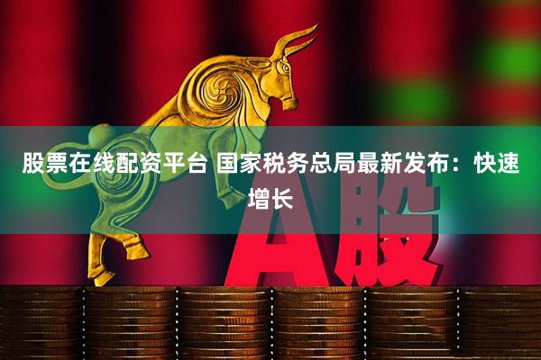 股票在线配资平台 国家税务总局最新发布：快速增长