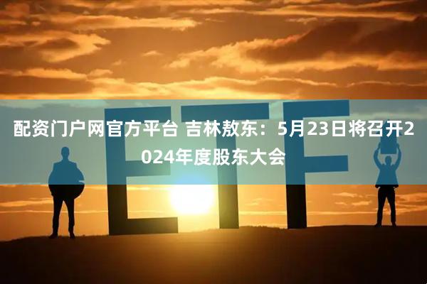 配资门户网官方平台 吉林敖东：5月23日将召开2024年度股东大会