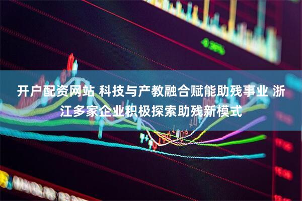 开户配资网站 科技与产教融合赋能助残事业 浙江多家企业积极探索助残新模式