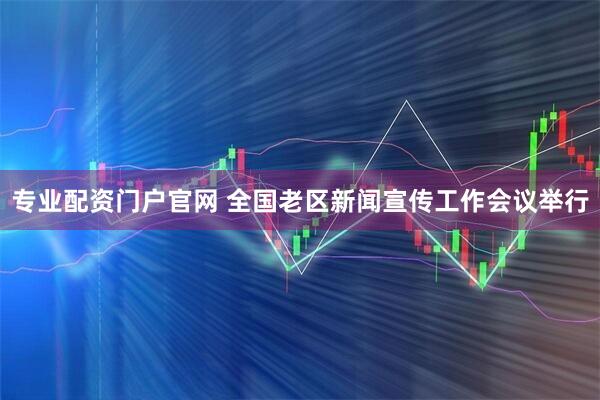 专业配资门户官网 全国老区新闻宣传工作会议举行
