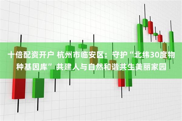 十倍配资开户 杭州市临安区：守护“北纬30度物种基因库” 共建人与自然和谐共生美丽家园