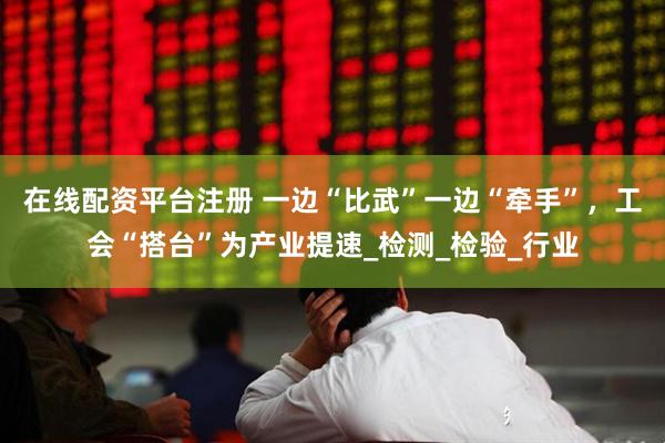在线配资平台注册 一边“比武”一边“牵手”，工会“搭台”为产业提速_检测_检验_行业
