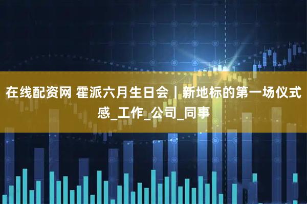 在线配资网 霍派六月生日会｜新地标的第一场仪式感_工作_公司_同事