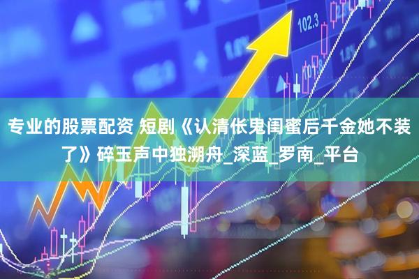 专业的股票配资 短剧《认清伥鬼闺蜜后千金她不装了》碎玉声中独溯舟_深蓝_罗南_平台