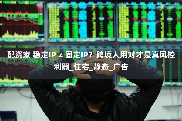 配资家 稳定IP ≠ 固定IP？跨境人用对才是真风控利器_住宅_静态_广告