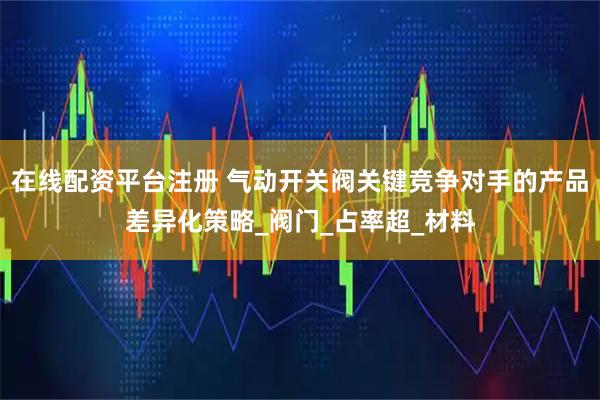 在线配资平台注册 气动开关阀关键竞争对手的产品差异化策略_阀门_占率超_材料