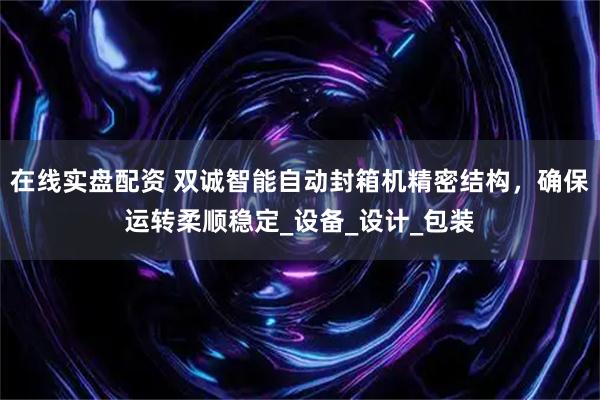 在线实盘配资 双诚智能自动封箱机精密结构，确保运转柔顺稳定_设备_设计_包装