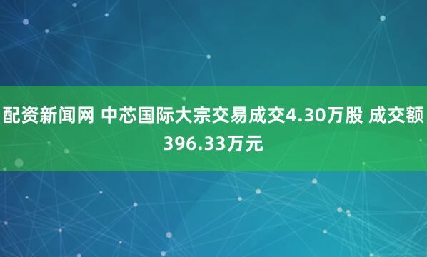 配资新闻网 中芯国际大宗交易成交4.30万股 成交额396.33万元