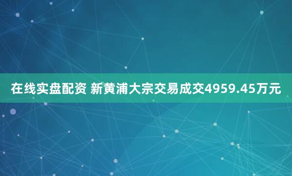 在线实盘配资 新黄浦大宗交易成交4959.45万元