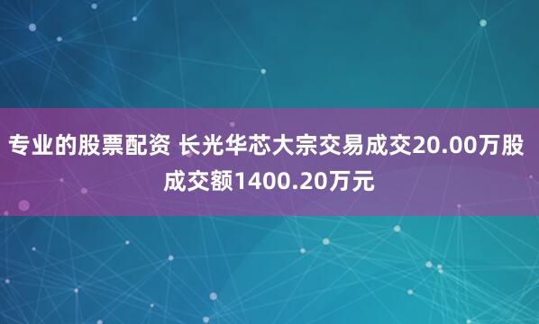 专业的股票配资 长光华芯大宗交易成交20.00万股 成交额1400.20万元