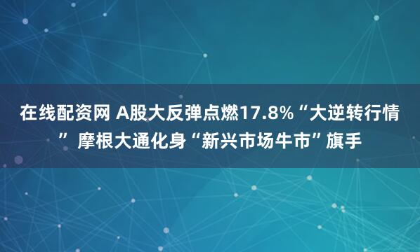 在线配资网 A股大反弹点燃17.8%“大逆转行情” 摩根大通化身“新兴市场牛市”旗手