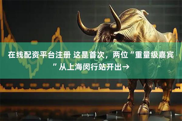 在线配资平台注册 这是首次，两位“重量级嘉宾”从上海闵行站开出→