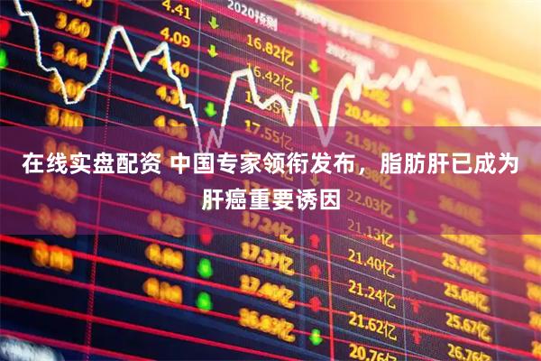 在线实盘配资 中国专家领衔发布，脂肪肝已成为肝癌重要诱因