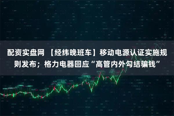 配资实盘网 【经纬晚班车】移动电源认证实施规则发布；格力电器回应“高管内外勾结骗钱”