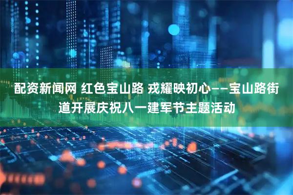 配资新闻网 红色宝山路 戎耀映初心——宝山路街道开展庆祝八一建军节主题活动
