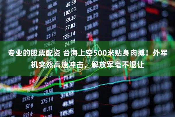 专业的股票配资 台海上空500米贴身肉搏！外军机突然高速冲击，解放军毫不退让