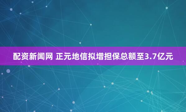 配资新闻网 正元地信拟增担保总额至3.7亿元