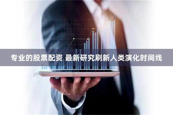 专业的股票配资 最新研究刷新人类演化时间线