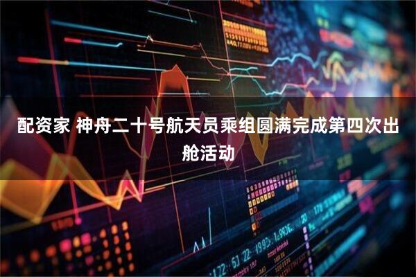配资家 神舟二十号航天员乘组圆满完成第四次出舱活动
