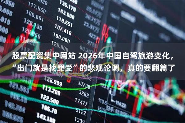股票配资集中网站 2026年中国自驾旅游变化,“出门就是找罪受”的悲观论调,真的要翻篇了