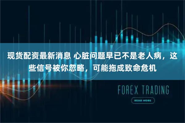 现货配资最新消息 心脏问题早已不是老人病，这些信号被你忽略，可能拖成致命危机