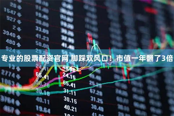 专业的股票配资官网 脚踩双风口！市值一年翻了3倍