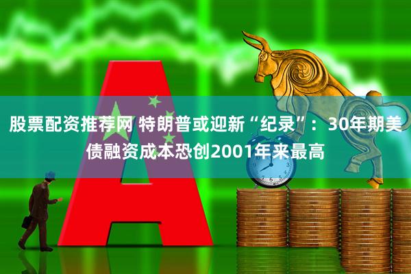股票配资推荐网 特朗普或迎新“纪录”：30年期美债融资成本恐创2001年来最高