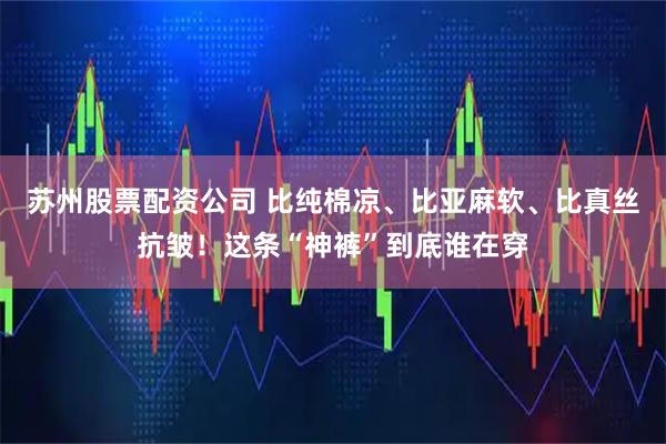 苏州股票配资公司 比纯棉凉、比亚麻软、比真丝抗皱！这条“神裤”到底谁在穿
