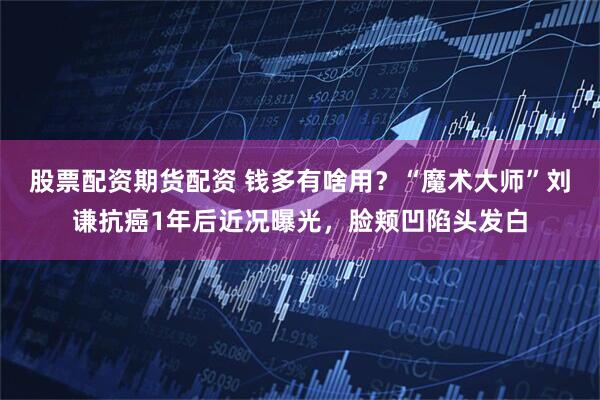 股票配资期货配资 钱多有啥用？“魔术大师”刘谦抗癌1年后近况曝光，脸颊凹陷头发白